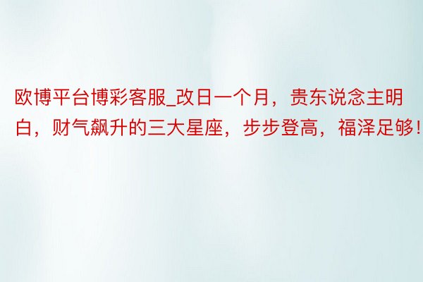 欧博平台博彩客服_改日一个月，贵东说念主明白，财气飙升的三大星座，步步登高，福泽足够！