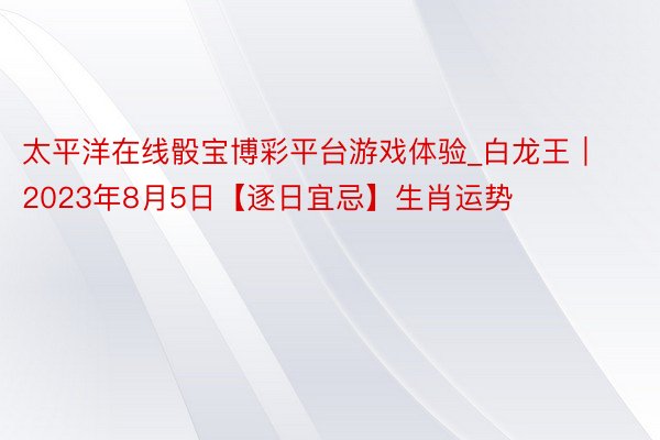 太平洋在线骰宝博彩平台游戏体验_白龙王 ∣2023年8月5日【逐日宜忌】生肖运势