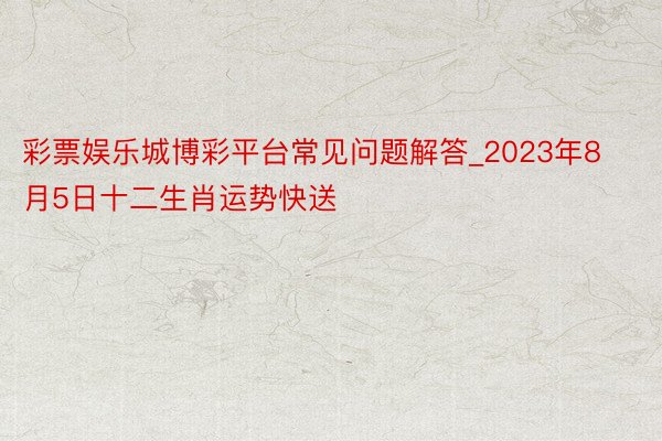 彩票娱乐城博彩平台常见问题解答_2023年8月5日十二生肖运势快送