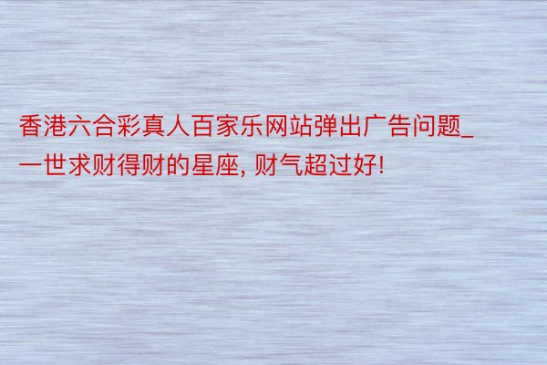 香港六合彩真人百家乐网站弹出广告问题_一世求财得财的星座, 财气超过好!