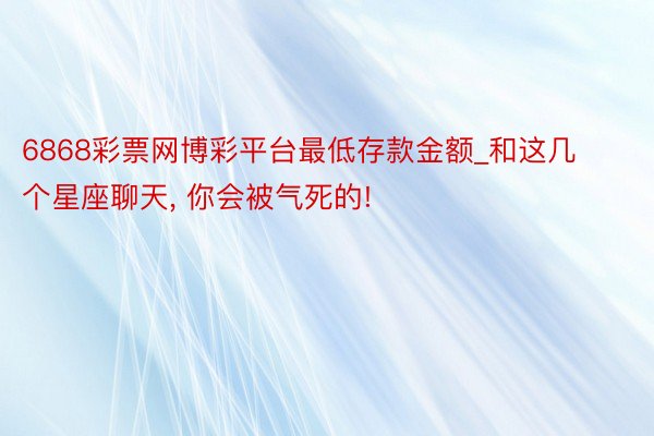 6868彩票网博彩平台最低存款金额_和这几个星座聊天, 你会被气死的!