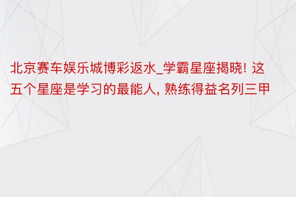 北京赛车娱乐城博彩返水_学霸星座揭晓! 这五个星座是学习的最能人, 熟练得益名列三甲