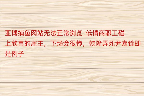 亚博捕鱼网站无法正常浏览_低情商职工碰上欣喜的雇主，下场会很惨，乾隆弄死尹嘉铨即是例子