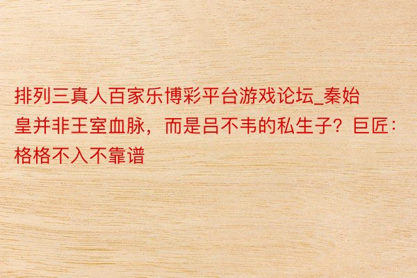 排列三真人百家乐博彩平台游戏论坛_秦始皇并非王室血脉，而是吕不韦的私生子？巨匠：格格不入不靠谱