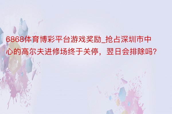 6868体育博彩平台游戏奖励_抢占深圳市中心的高尔夫进修场终于关停，翌日会排除吗？
