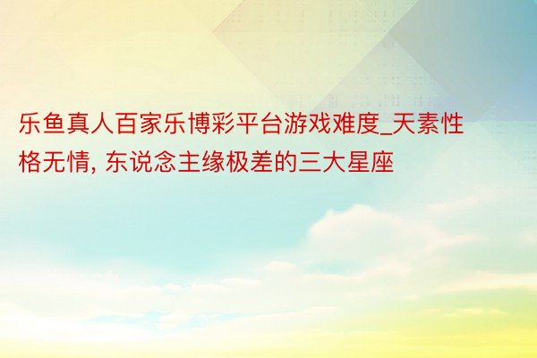 乐鱼真人百家乐博彩平台游戏难度_天素性格无情, 东说念主缘极差的三大星座