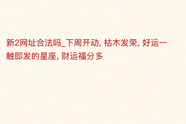 新2网址合法吗_下周开动, 枯木发荣, 好运一触即发的星座, 财运福分多