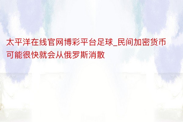 太平洋在线官网博彩平台足球_民间加密货币可能很快就会从俄罗斯消散