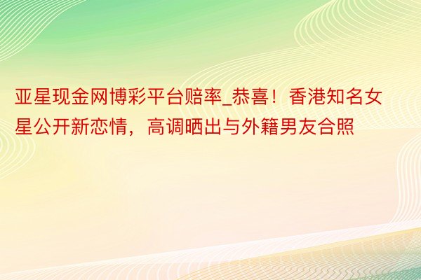 亚星现金网博彩平台赔率_恭喜！香港知名女星公开新恋情，高调晒出与外籍男友合照