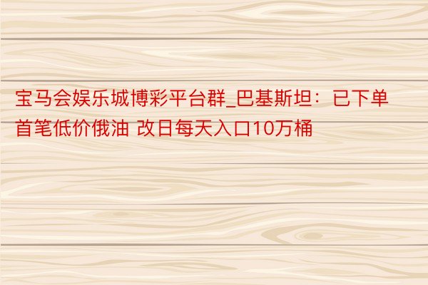 宝马会娱乐城博彩平台群_巴基斯坦：已下单首笔低价俄油 改日每天入口10万桶