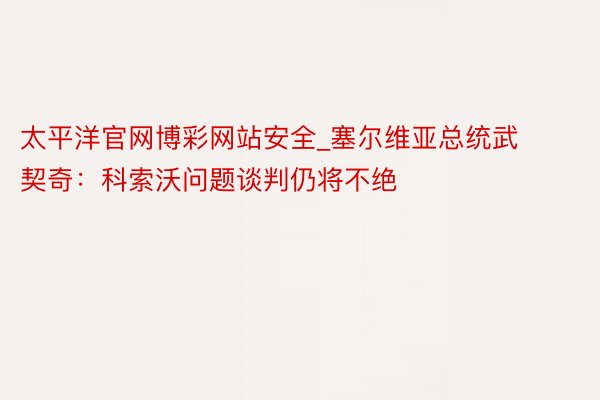 太平洋官网博彩网站安全_塞尔维亚总统武契奇：科索沃问题谈判仍将不绝