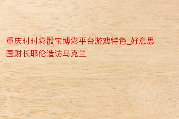 重庆时时彩骰宝博彩平台游戏特色_好意思国财长耶伦造访乌克兰