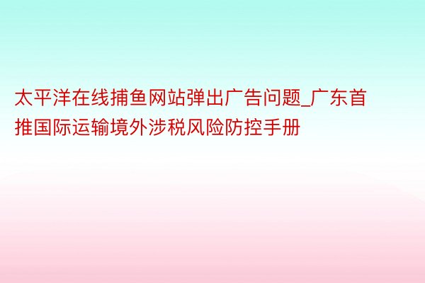 太平洋在线捕鱼网站弹出广告问题_广东首推国际运输境外涉税风险防控手册
