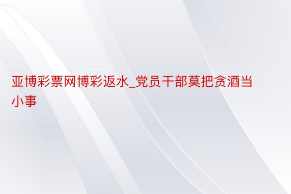 亚博彩票网博彩返水_党员干部莫把贪酒当小事