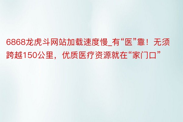 6868龙虎斗网站加载速度慢_有“医”靠！无须跨越150公里，优质医疗资源就在“家门口”