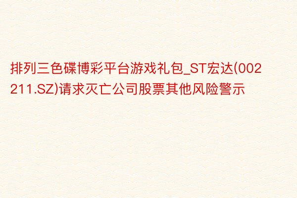 排列三色碟博彩平台游戏礼包_ST宏达(002211.SZ)请求灭亡公司股票其他风险警示
