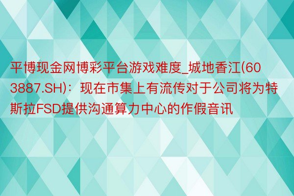 平博现金网博彩平台游戏难度_城地香江(603887.SH)：现在市集上有流传对于公司将为特斯拉FSD