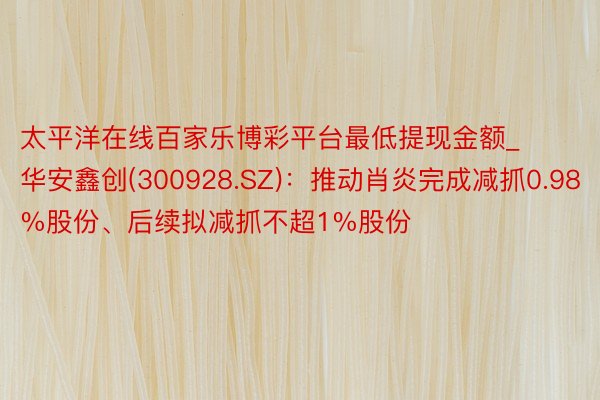 太平洋在线百家乐博彩平台最低提现金额_华安鑫创(300928.SZ)：推动肖炎完成减抓0.98%股份