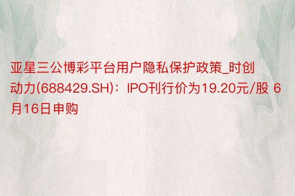 亚星三公博彩平台用户隐私保护政策_时创动力(688429.SH)：IPO刊行价为19.20元/股 6